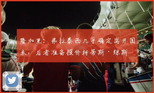 隆加里：弗拉泰西几乎确定离开国米，后者准备报价柯蒂斯·琼斯