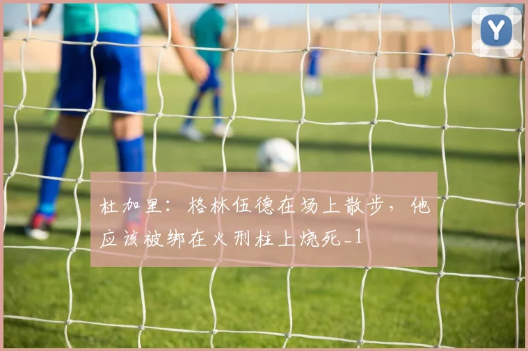 杜加里：格林伍德在场上散步，他应该被绑在火刑柱上烧死_1