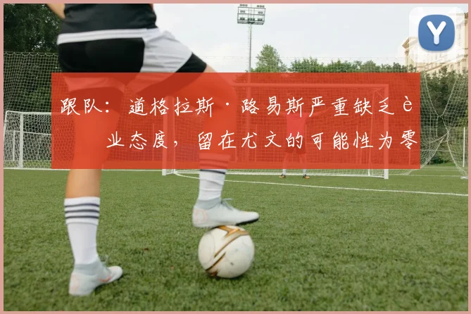 跟队：道格拉斯·路易斯严重缺乏职业态度，留在尤文的可能性为零